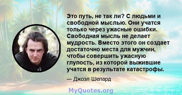 Это путь, не так ли? С людьми и свободной мыслью. Они учатся только через ужасные ошибки. Свободная мысль не делает мудрость. Вместо этого он создает достаточно места для мужчин, чтобы совершить ужасную глупость, из