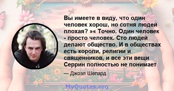 Вы имеете в виду, что один человек хорош, но сотня людей плохая? »« Точно. Один человек - просто человек. Сто людей делают общество. И в обществах есть короли, религии и священников, и все эти вещи Серрин полностью не