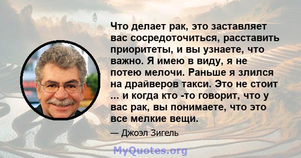 Что делает рак, это заставляет вас сосредоточиться, расставить приоритеты, и вы узнаете, что важно. Я имею в виду, я не потею мелочи. Раньше я злился на драйверов такси. Это не стоит ... и когда кто -то говорит, что у