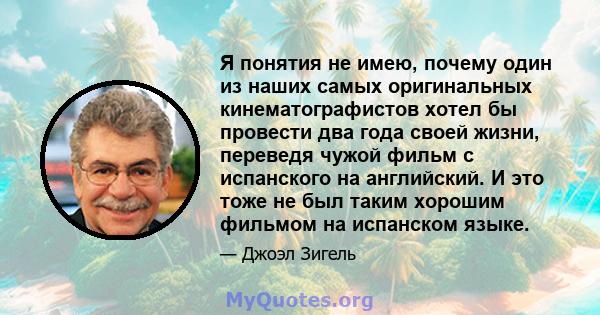 Я понятия не имею, почему один из наших самых оригинальных кинематографистов хотел бы провести два года своей жизни, переведя чужой фильм с испанского на английский. И это тоже не был таким хорошим фильмом на испанском