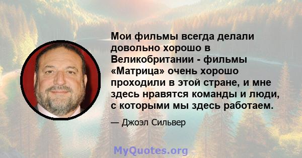 Мои фильмы всегда делали довольно хорошо в Великобритании - фильмы «Матрица» очень хорошо проходили в этой стране, и мне здесь нравятся команды и люди, с которыми мы здесь работаем.