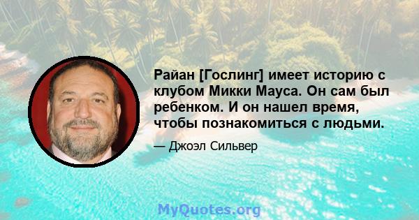 Райан [Гослинг] имеет историю с клубом Микки Мауса. Он сам был ребенком. И он нашел время, чтобы познакомиться с людьми.