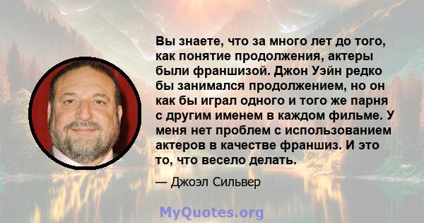 Вы знаете, что за много лет до того, как понятие продолжения, актеры были франшизой. Джон Уэйн редко бы занимался продолжением, но он как бы играл одного и того же парня с другим именем в каждом фильме. У меня нет