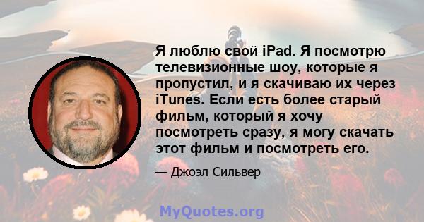 Я люблю свой iPad. Я посмотрю телевизионные шоу, которые я пропустил, и я скачиваю их через iTunes. Если есть более старый фильм, который я хочу посмотреть сразу, я могу скачать этот фильм и посмотреть его.