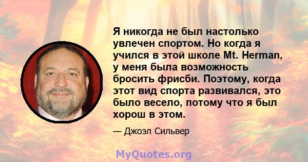 Я никогда не был настолько увлечен спортом. Но когда я учился в этой школе Mt. Herman, у меня была возможность бросить фрисби. Поэтому, когда этот вид спорта развивался, это было весело, потому что я был хорош в этом.