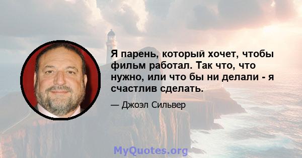 Я парень, который хочет, чтобы фильм работал. Так что, что нужно, или что бы ни делали - я счастлив сделать.