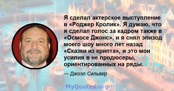 Я сделал актерское выступление в «Роджер Кролик». Я думаю, что я сделал голос за кадром также в «Осмосе Джонс», и я снял эпизод моего шоу много лет назад «Сказки из крипта», и это мои усилия в не продюсеры,