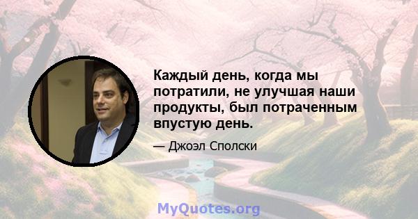 Каждый день, когда мы потратили, не улучшая наши продукты, был потраченным впустую день.