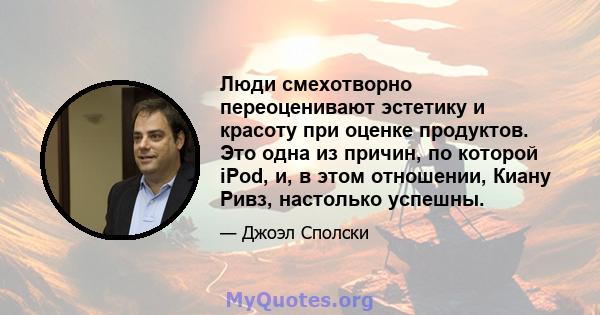 Люди смехотворно переоценивают эстетику и красоту при оценке продуктов. Это одна из причин, по которой iPod, и, в этом отношении, Киану Ривз, настолько успешны.