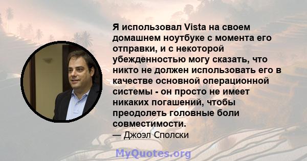 Я использовал Vista на своем домашнем ноутбуке с момента его отправки, и с некоторой убежденностью могу сказать, что никто не должен использовать его в качестве основной операционной системы - он просто не имеет никаких 