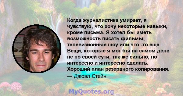 Когда журналистика умирает, я чувствую, что хочу некоторые навыки, кроме письма. Я хотел бы иметь возможность писать фильмы, телевизионные шоу или что -то еще. Вещи, которые я мог бы на самом деле не по своей сути, так