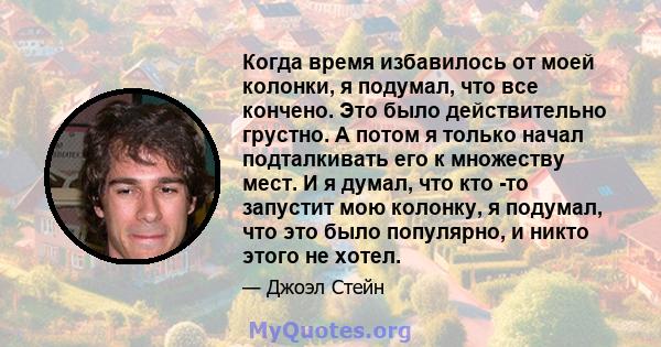 Когда время избавилось от моей колонки, я подумал, что все кончено. Это было действительно грустно. А потом я только начал подталкивать его к множеству мест. И я думал, что кто -то запустит мою колонку, я подумал, что