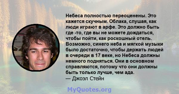 Небеса полностью переоценены. Это кажется скучным. Облака, слушая, как люди играют в арфе. Это должно быть где -то, где вы не можете дождаться, чтобы пойти, как роскошный отель. Возможно, синего неба и мягкой музыки