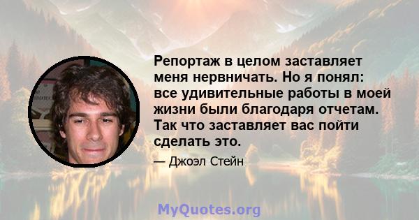 Репортаж в целом заставляет меня нервничать. Но я понял: все удивительные работы в моей жизни были благодаря отчетам. Так что заставляет вас пойти сделать это.