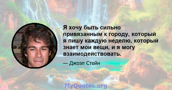 Я хочу быть сильно привязанным к городу, который я пишу каждую неделю, который знает мои вещи, и я могу взаимодействовать.