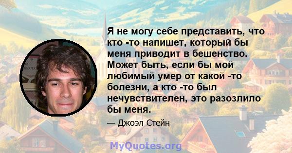 Я не могу себе представить, что кто -то напишет, который бы меня приводит в бешенство. Может быть, если бы мой любимый умер от какой -то болезни, а кто -то был нечувствителен, это разозлило бы меня.