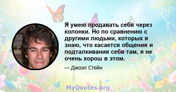 Я умею продавать себя через колонки. Но по сравнению с другими людьми, которых я знаю, что касается общения и подталкивания себя там, я не очень хорош в этом.