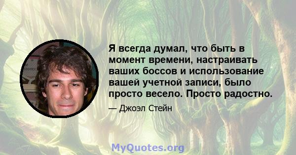 Я всегда думал, что быть в момент времени, настраивать ваших боссов и использование вашей учетной записи, было просто весело. Просто радостно.