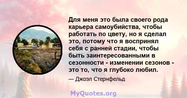 Для меня это была своего рода карьера самоубийства, чтобы работать по цвету, но я сделал это, потому что я воспринял себя с ранней стадии, чтобы быть заинтересованными в сезонности - изменении сезонов - это то, что я