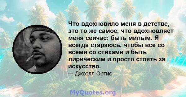 Что вдохновило меня в детстве, это то же самое, что вдохновляет меня сейчас: быть милым. Я всегда стараюсь, чтобы все со всеми со стихами и быть лирическим и просто стоять за искусство.