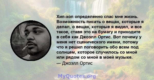 Хип-хоп определенно спас мне жизнь. Возможность писать о вещах, которые я делал, о вещах, которые я видел, и все такое, ставя это на бумагу и приходите в себя как Джоэлл Ортис. Вот почему у меня нет сценического имени,