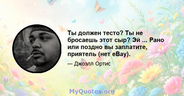 Ты должен тесто? Ты не бросаешь этот сыр? Эй ... Рано или поздно вы заплатите, приятель (нет eBay).