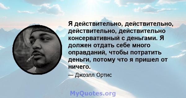 Я действительно, действительно, действительно, действительно консервативный с деньгами. Я должен отдать себе много оправданий, чтобы потратить деньги, потому что я пришел от ничего.