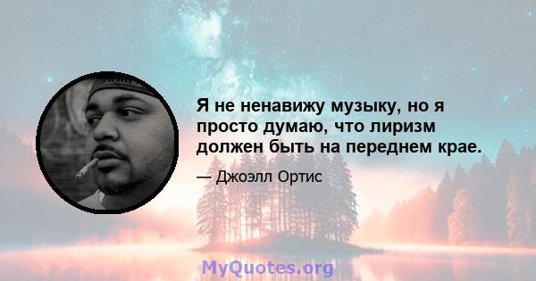 Я не ненавижу музыку, но я просто думаю, что лиризм должен быть на переднем крае.