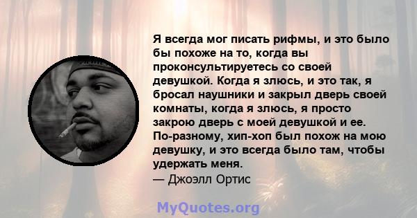 Я всегда мог писать рифмы, и это было бы похоже на то, когда вы проконсультируетесь со своей девушкой. Когда я злюсь, и это так, я бросал наушники и закрыл дверь своей комнаты, когда я злюсь, я просто закрою дверь с