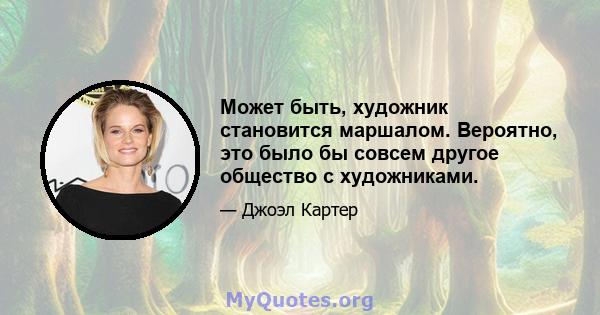 Может быть, художник становится маршалом. Вероятно, это было бы совсем другое общество с художниками.