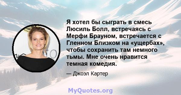 Я хотел бы сыграть в смесь Люсиль Болл, встречаясь с Мерфи Брауном, встречается с Гленном Близком на «ущербах», чтобы сохранить там немного тьмы. Мне очень нравится темная комедия.