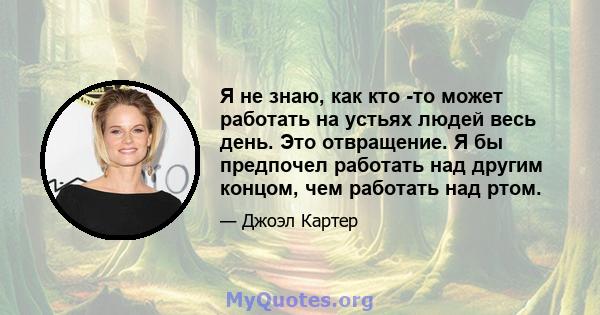 Я не знаю, как кто -то может работать на устьях людей весь день. Это отвращение. Я бы предпочел работать над другим концом, чем работать над ртом.