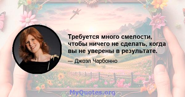 Требуется много смелости, чтобы ничего не сделать, когда вы не уверены в результате.