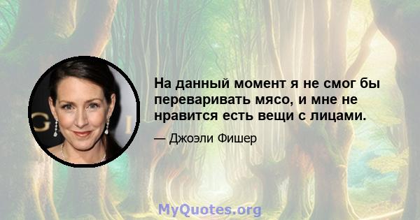 На данный момент я не смог бы переваривать мясо, и мне не нравится есть вещи с лицами.