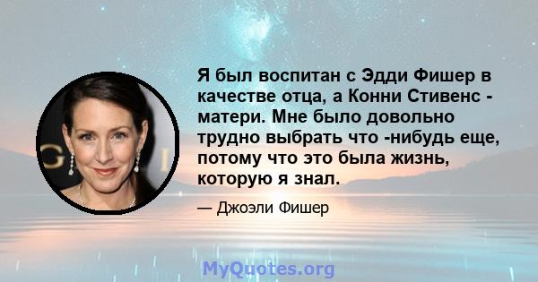 Я был воспитан с Эдди Фишер в качестве отца, а Конни Стивенс - матери. Мне было довольно трудно выбрать что -нибудь еще, потому что это была жизнь, которую я знал.