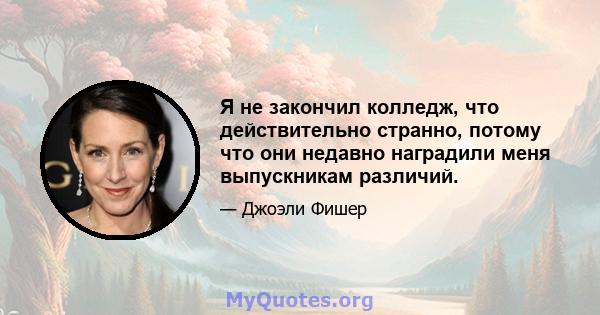 Я не закончил колледж, что действительно странно, потому что они недавно наградили меня выпускникам различий.