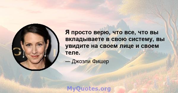 Я просто верю, что все, что вы вкладываете в свою систему, вы увидите на своем лице и своем теле.