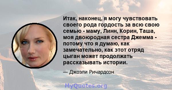 Итак, наконец, я могу чувствовать своего рода гордость за всю свою семью - маму, Линн, Корин, Таша, моя двоюродная сестра Джемма - потому что я думаю, как замечательно, как этот отряд цыган может продолжать рассказывать 