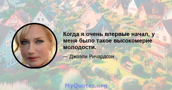 Когда я очень впервые начал, у меня было такое высокомерие молодости.