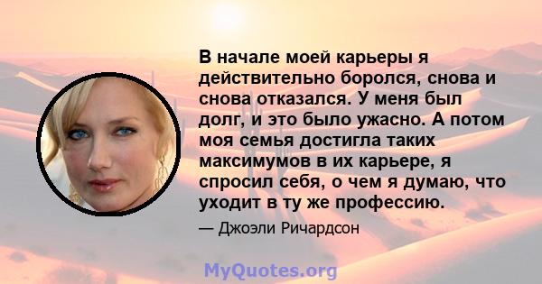 В начале моей карьеры я действительно боролся, снова и снова отказался. У меня был долг, и это было ужасно. А потом моя семья достигла таких максимумов в их карьере, я спросил себя, о чем я думаю, что уходит в ту же