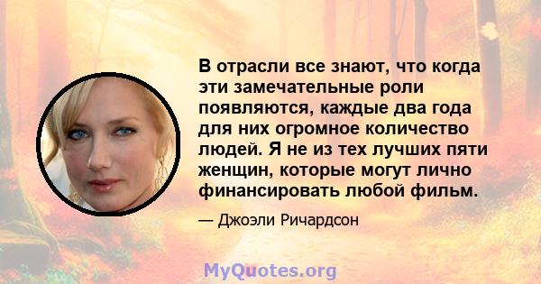 В отрасли все знают, что когда эти замечательные роли появляются, каждые два года для них огромное количество людей. Я не из тех лучших пяти женщин, которые могут лично финансировать любой фильм.