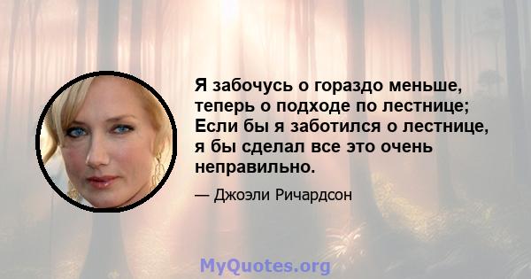 Я забочусь о гораздо меньше, теперь о подходе по лестнице; Если бы я заботился о лестнице, я бы сделал все это очень неправильно.