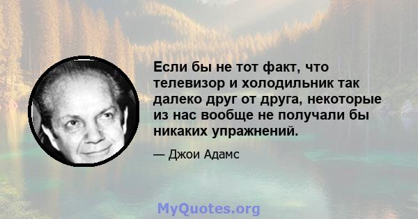 Если бы не тот факт, что телевизор и холодильник так далеко друг от друга, некоторые из нас вообще не получали бы никаких упражнений.