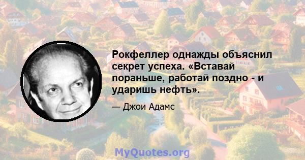 Рокфеллер однажды объяснил секрет успеха. «Вставай пораньше, работай поздно - и ударишь нефть».