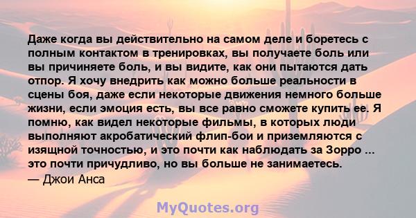 Даже когда вы действительно на самом деле и боретесь с полным контактом в тренировках, вы получаете боль или вы причиняете боль, и вы видите, как они пытаются дать отпор. Я хочу внедрить как можно больше реальности в