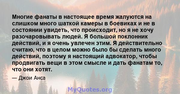 Многие фанаты в настоящее время жалуются на слишком много шаткой камеры в боевиках и не в состоянии увидеть, что происходит, но я не хочу разочаровывать людей. Я большой поклонник действий, и я очень увлечен этим. Я