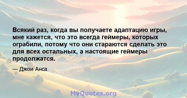 Всякий раз, когда вы получаете адаптацию игры, мне кажется, что это всегда геймеры, которых ограбили, потому что они стараются сделать это для всех остальных, а настоящие геймеры продолжатся.