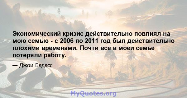 Экономический кризис действительно повлиял на мою семью - с 2006 по 2011 год был действительно плохими временами. Почти все в моей семье потеряли работу.