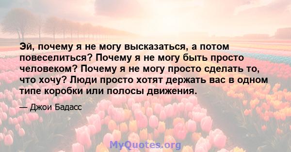 Эй, почему я не могу высказаться, а потом повеселиться? Почему я не могу быть просто человеком? Почему я не могу просто сделать то, что хочу? Люди просто хотят держать вас в одном типе коробки или полосы движения.