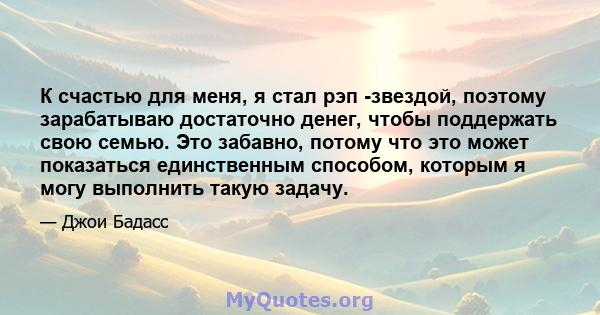 К счастью для меня, я стал рэп -звездой, поэтому зарабатываю достаточно денег, чтобы поддержать свою семью. Это забавно, потому что это может показаться единственным способом, которым я могу выполнить такую ​​задачу.